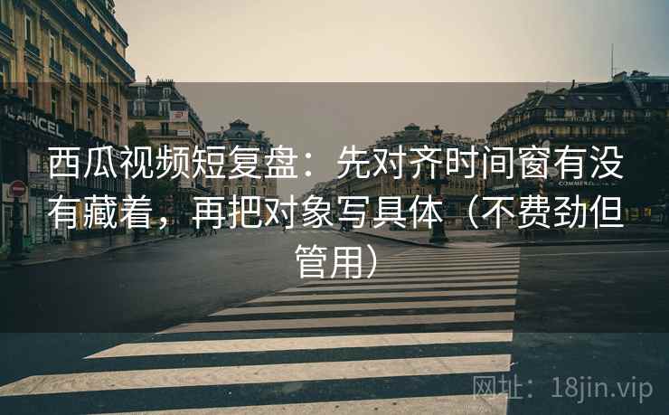 西瓜视频短复盘：先对齐时间窗有没有藏着，再把对象写具体（不费劲但管用）