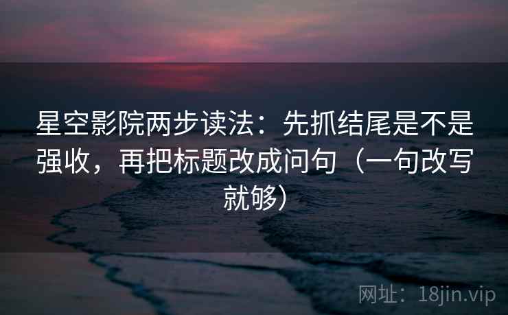 星空影院两步读法：先抓结尾是不是强收，再把标题改成问句（一句改写就够）