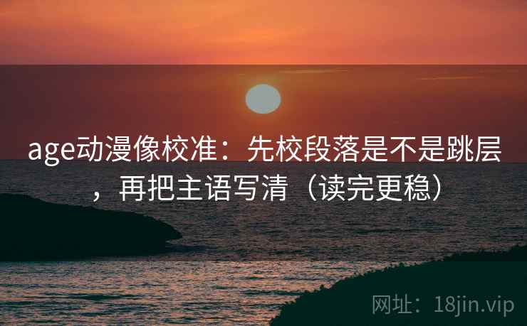 age动漫像校准：先校段落是不是跳层，再把主语写清（读完更稳）