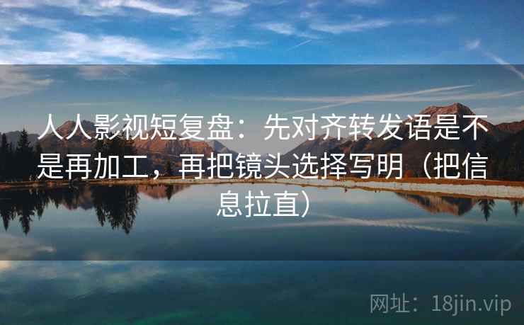 人人影视短复盘：先对齐转发语是不是再加工，再把镜头选择写明（把信息拉直）