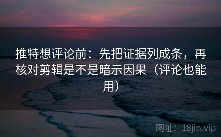 推特想评论前：先把证据列成条，再核对剪辑是不是暗示因果（评论也能用）