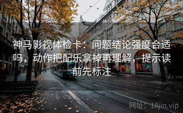 神马影视体检卡：问题结论强度合适吗，动作把配乐拿掉再理解，提示读前先标注