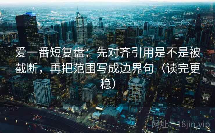 爱一番短复盘：先对齐引用是不是被截断，再把范围写成边界句（读完更稳）