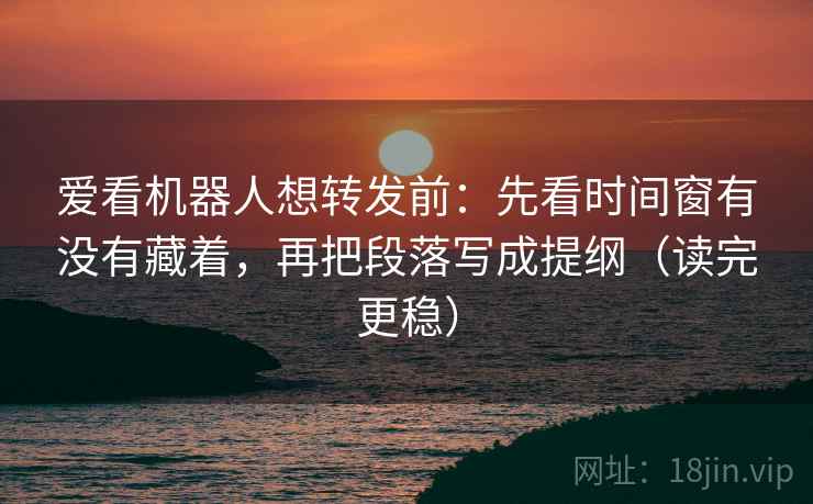 爱看机器人想转发前：先看时间窗有没有藏着，再把段落写成提纲（读完更稳）