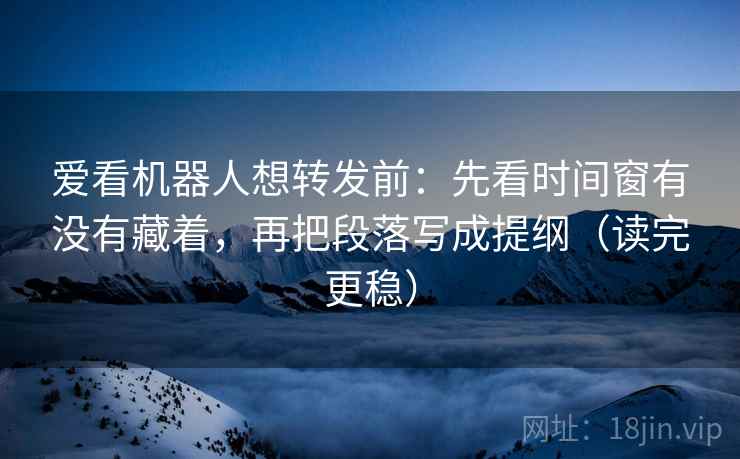 爱看机器人想转发前：先看时间窗有没有藏着，再把段落写成提纲（读完更稳）