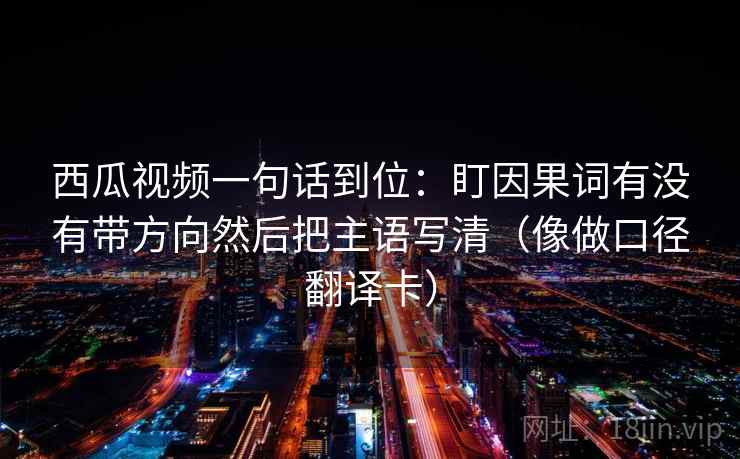 西瓜视频一句话到位:盯因果词有没有带方向然后把主语写清(像做口径翻译卡) 西瓜视频一句话到位:盯因果词有没有带方向然后把主语写清(像做口径翻译卡)