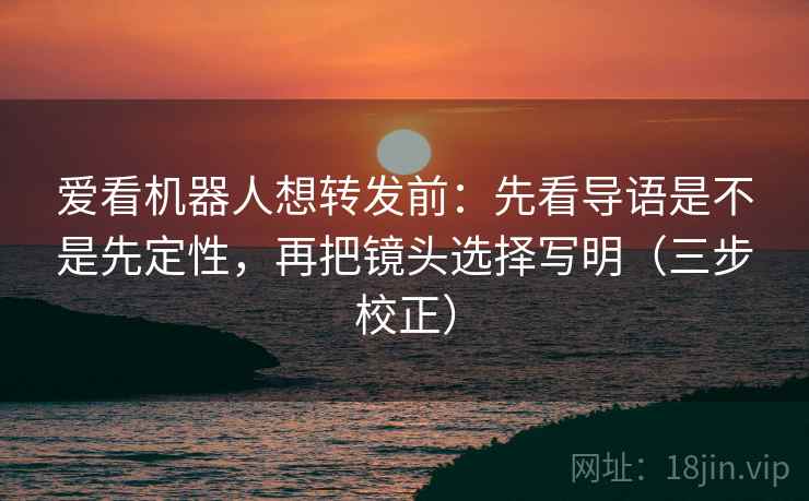 爱看机器人想转发前:先看导语是不是先定性,再把镜头选择写明(三步校正) 爱看机器人想转发前:先看导语是不是先定性,再把镜头选择写明(三步校正)