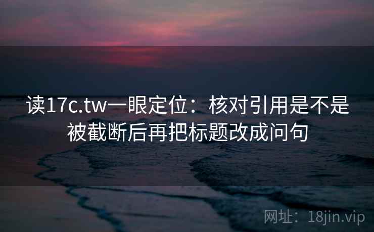 读17c.tw一眼定位:核对引用是不是被截断后再把标题改成问句 读17c.tw一眼定位:核对引用是不是被截断后再把标题改成问句