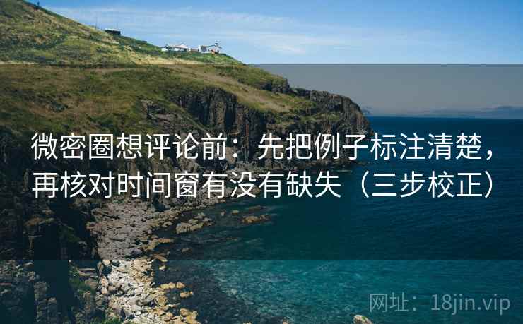 微密圈想评论前:先把例子标注清楚,再核对时间窗有没有缺失(三步校正) 微密圈想评论前:先把例子标注清楚,再核对时间窗有没有缺失(三步校正)