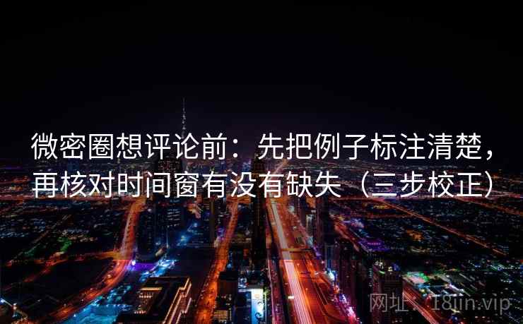 微密圈想评论前:先把例子标注清楚,再核对时间窗有没有缺失(三步校正) 微密圈想评论前:先把例子标注清楚,再核对时间窗有没有缺失(三步校正)