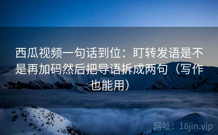 西瓜视频一句话到位:盯转发语是不是再加码然后把导语拆成两句(写作也能用) 西瓜视频一句话到位:盯转发语是不是再加码然后把导语拆成两句(写作也能用)