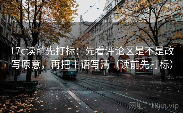 17c读前先打标:先看评论区是不是改写原意,再把主语写清(读前先打标) 17c读前先打标:先看评论区是不是改写原意,再把主语写清(读前先打标)