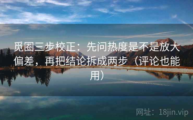 觅圈三步校正：先问热度是不是放大偏差，再把结论拆成两步（评论也能用）