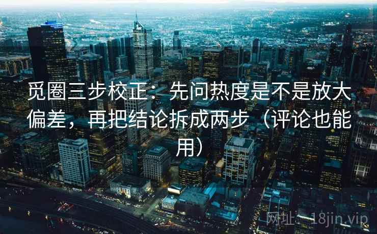 觅圈三步校正：先问热度是不是放大偏差，再把结论拆成两步（评论也能用）