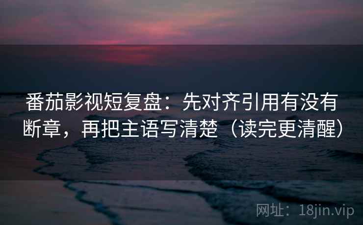 番茄影视短复盘:先对齐引用有没有断章,再把主语写清楚(读完更清醒) 番茄影视短复盘:先对齐引用有没有断章,再把主语写清楚(读完更清醒)