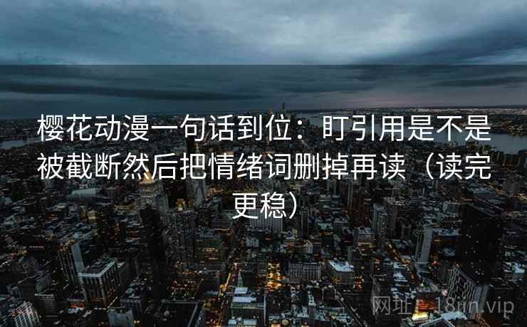 樱花动漫一句话到位:盯引用是不是被截断然后把情绪词删掉再读(读完更稳) 樱花动漫一句话到位:盯引用是不是被截断然后把情绪词删掉再读(读完更稳)