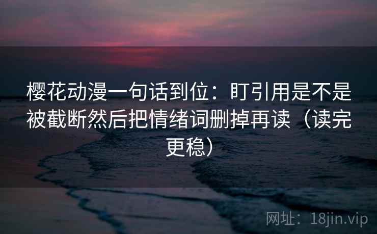 樱花动漫一句话到位:盯引用是不是被截断然后把情绪词删掉再读(读完更稳) 樱花动漫一句话到位:盯引用是不是被截断然后把情绪词删掉再读(读完更稳)